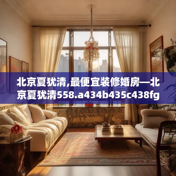 北京夏犹清,最便宜装修婚房—北京夏犹清558.a434b435c438fgy.445nbn