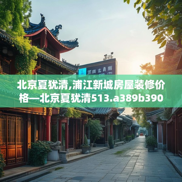 北京夏犹清,浦江新城房屋装修价格—北京夏犹清513.a389b390c393fgy.400fghfd