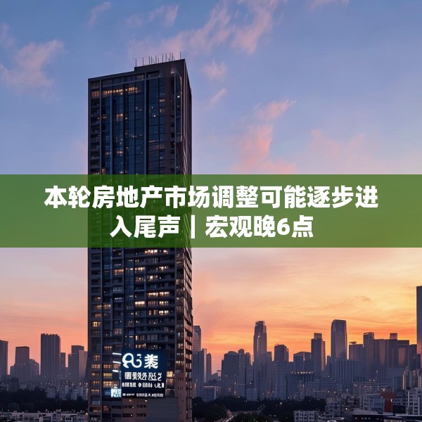本轮房地产市场调整可能逐步进入尾声｜宏观晚6点