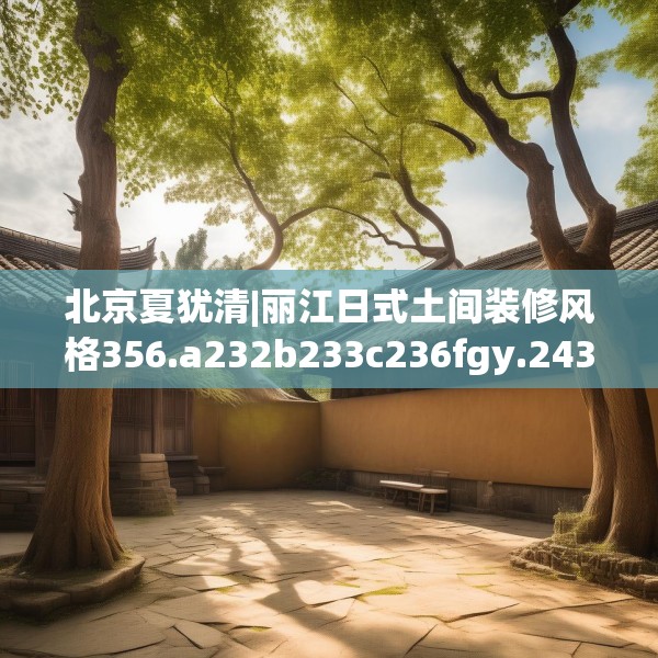 北京夏犹清|丽江日式土间装修风格356.a232b233c236fgy.243xczxv
