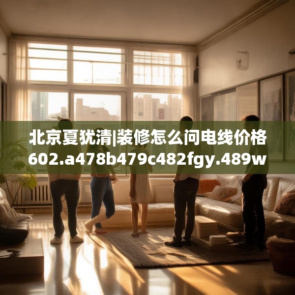 北京夏犹清|装修怎么问电线价格602.a478b479c482fgy.489wew