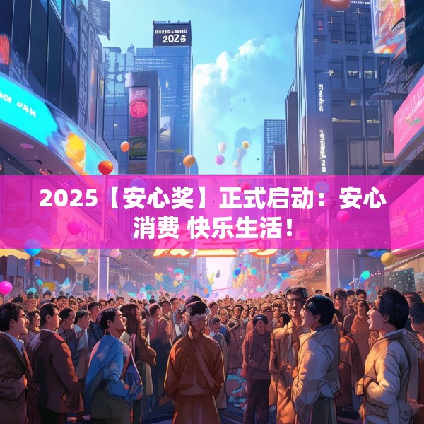2025【安心奖】正式启动：安心消费 快乐生活！