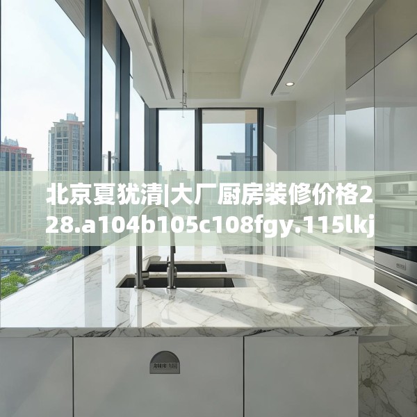北京夏犹清|大厂厨房装修价格228.a104b105c108fgy.115lkjl
