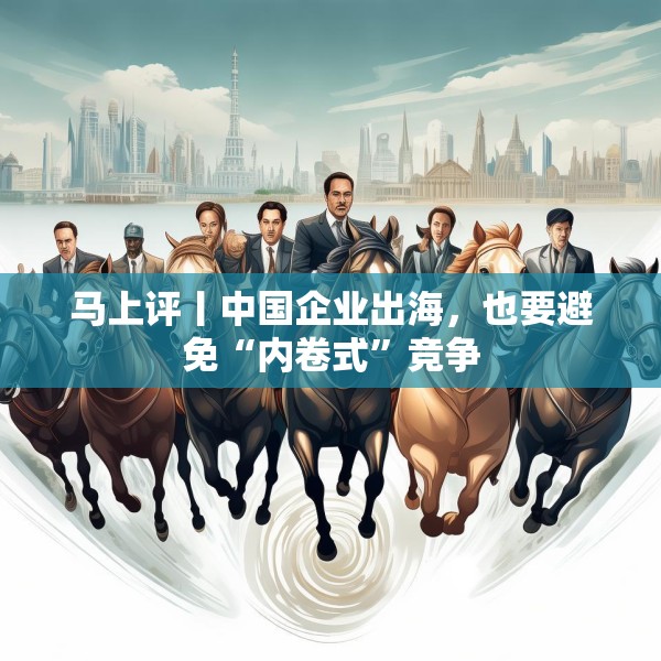 马上评丨中国企业出海，也要避免“内卷式”竞争