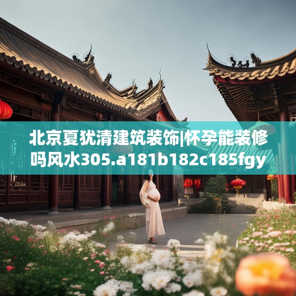 北京夏犹清建筑装饰|怀孕能装修吗风水305.a181b182c185fgy.192bnbn