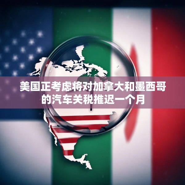 美国正考虑将对加拿大和墨西哥的汽车关税推迟一个月