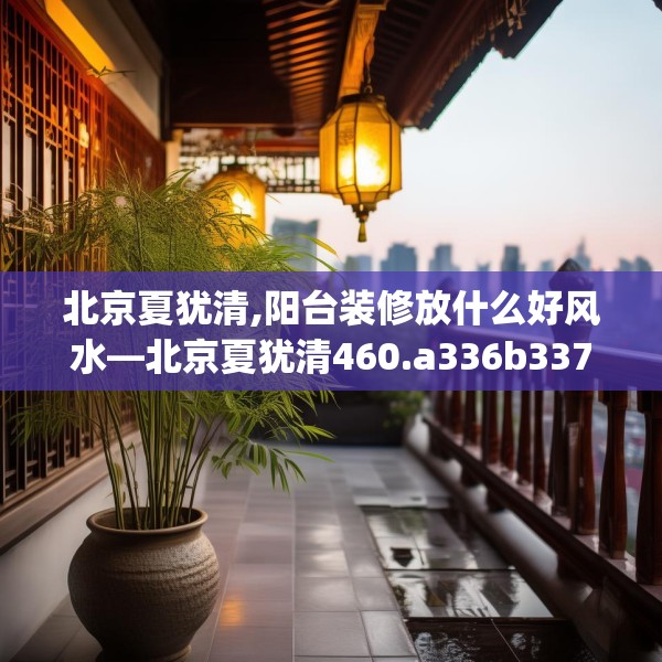 北京夏犹清,阳台装修放什么好风水—北京夏犹清460.a336b337c340fgy.347sdA