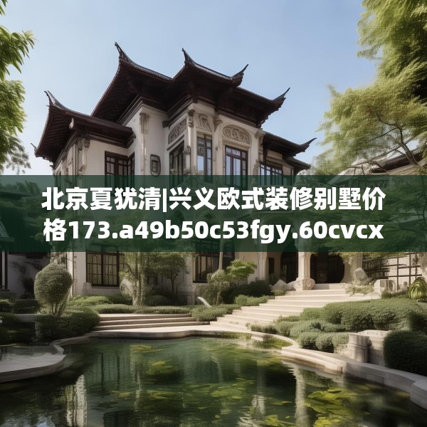 北京夏犹清|兴义欧式装修别墅价格173.a49b50c53fgy.60cvcx