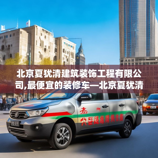 北京夏犹清建筑装饰工程有限公司,最便宜的装修车—北京夏犹清建筑装饰工程有限公司517.a393b394c397fgy.404poiy