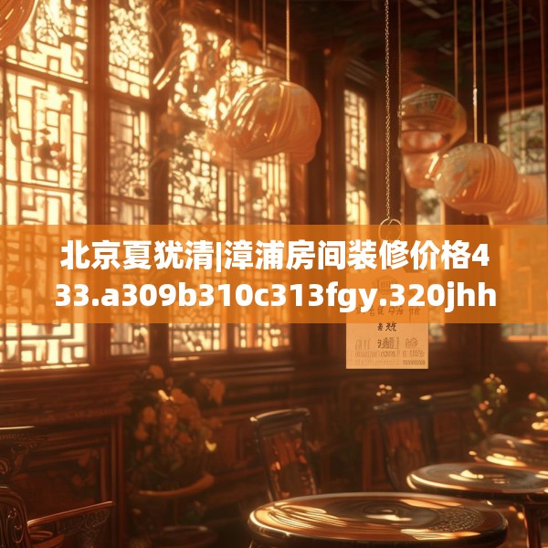 北京夏犹清|漳浦房间装修价格433.a309b310c313fgy.320jhhj
