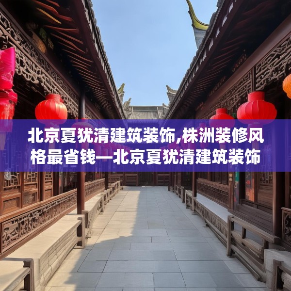 北京夏犹清建筑装饰,株洲装修风格最省钱—北京夏犹清建筑装饰466.a342b343c346fgy.353dewqe