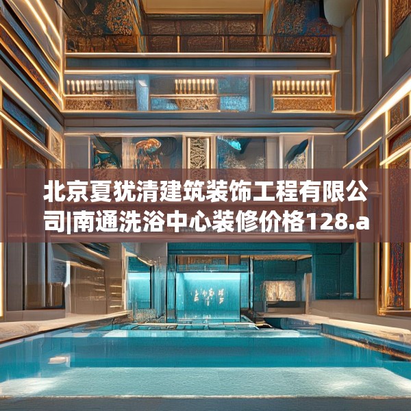 北京夏犹清建筑装饰工程有限公司|南通洗浴中心装修价格128.a4b5c8fgy.1576684