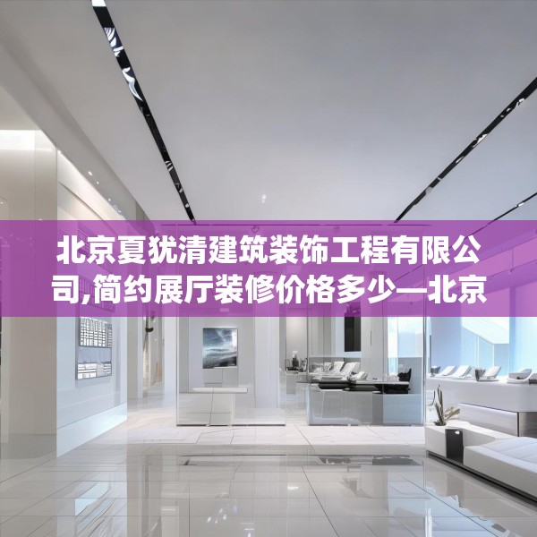 北京夏犹清建筑装饰工程有限公司,简约展厅装修价格多少—北京夏犹清建筑装饰工程有限公司345.a221b222c225fgy.232uyk