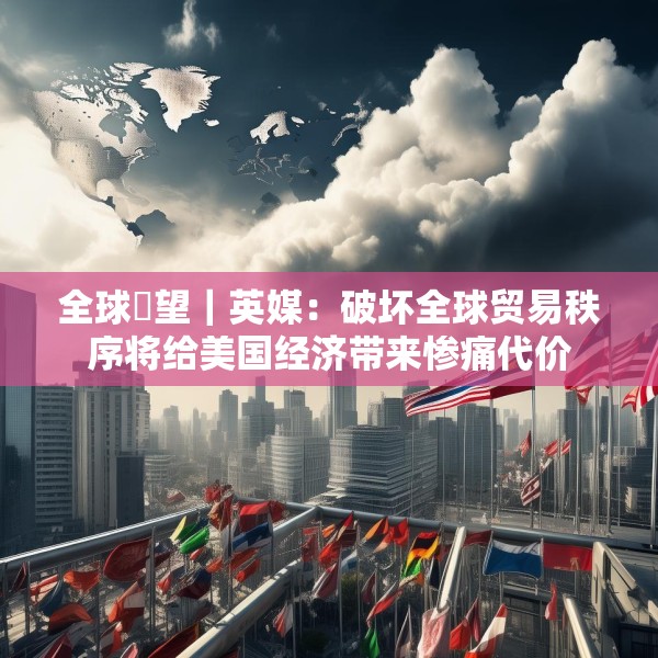 全球瞭望｜英媒：破坏全球贸易秩序将给美国经济带来惨痛代价