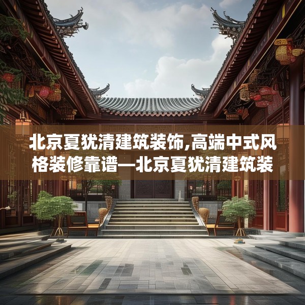 北京夏犹清建筑装饰,高端中式风格装修靠谱—北京夏犹清建筑装饰353.a229b230c233fgy.240cvcx