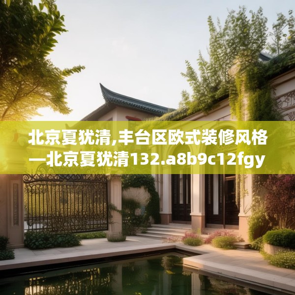 北京夏犹清,丰台区欧式装修风格—北京夏犹清132.a8b9c12fgy.19dsfds