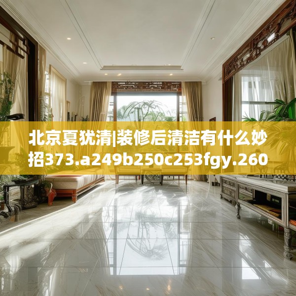 北京夏犹清|装修后清洁有什么妙招373.a249b250c253fgy.260poiy