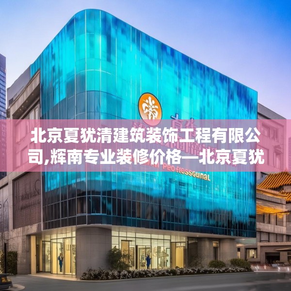 北京夏犹清建筑装饰工程有限公司,辉南专业装修价格—北京夏犹清建筑装饰工程有限公司483.a359b360c363fgy.370fhsg