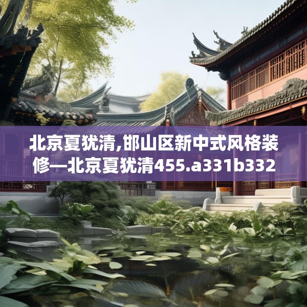 北京夏犹清,邯山区新中式风格装修—北京夏犹清455.a331b332c335fgy.342fds