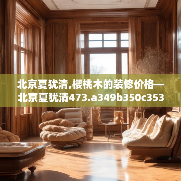 北京夏犹清,樱桃木的装修价格—北京夏犹清473.a349b350c353fgy.360fds