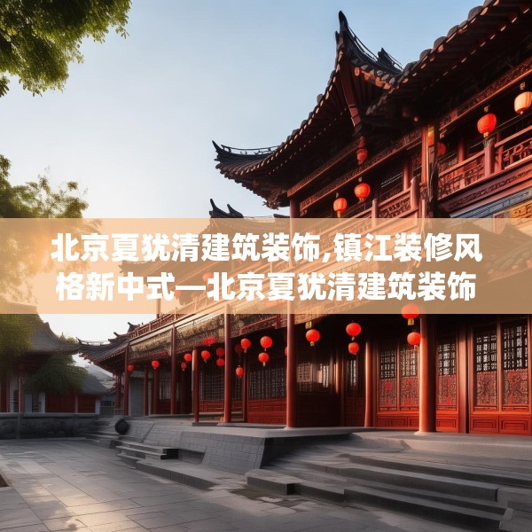 北京夏犹清建筑装饰,镇江装修风格新中式—北京夏犹清建筑装饰386.a262b263c266fgy.273wew
