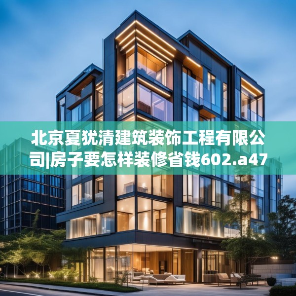 北京夏犹清建筑装饰工程有限公司|房子要怎样装修省钱602.a478b479c482fgy.489wew