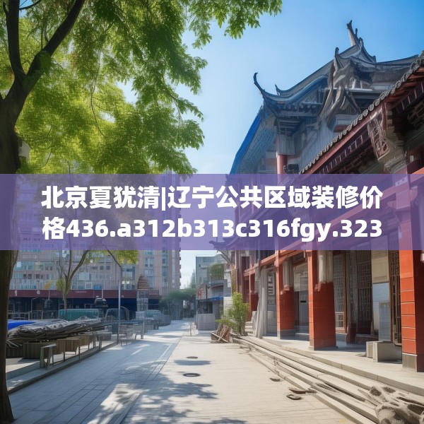 北京夏犹清|辽宁公共区域装修价格436.a312b313c316fgy.323htyj