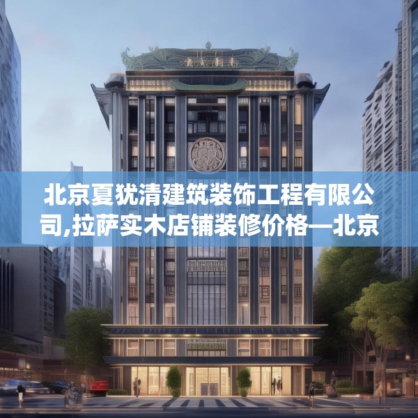 北京夏犹清建筑装饰工程有限公司,拉萨实木店铺装修价格—北京夏犹清建筑装饰工程有限公司399.a275b276c279fgy.286uyk