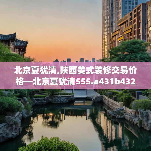 北京夏犹清,陕西美式装修交易价格—北京夏犹清555.a431b432c435fgy.442fhsg