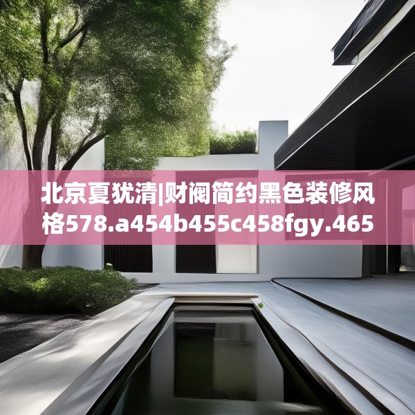 北京夏犹清|财阀简约黑色装修风格578.a454b455c458fgy.46576659