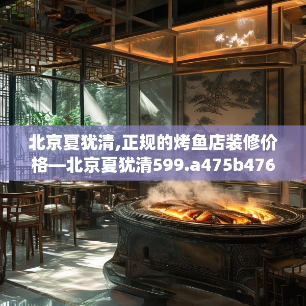 北京夏犹清,正规的烤鱼店装修价格—北京夏犹清599.a475b476c479fgy.486fds