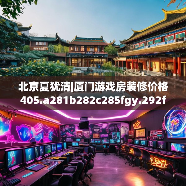 北京夏犹清|厦门游戏房装修价格405.a281b282c285fgy.292fghfd