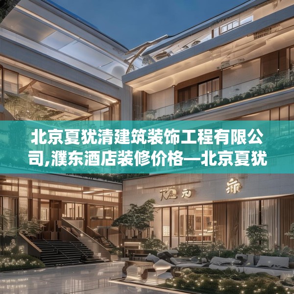 北京夏犹清建筑装饰工程有限公司,濮东酒店装修价格—北京夏犹清建筑装饰工程有限公司558.a434b435c438fgy.445nbn