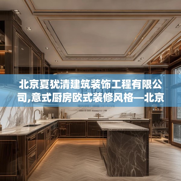 北京夏犹清建筑装饰工程有限公司,意式厨房欧式装修风格—北京夏犹清建筑装饰工程有限公司228.a104b105c108fgy.115lkjl