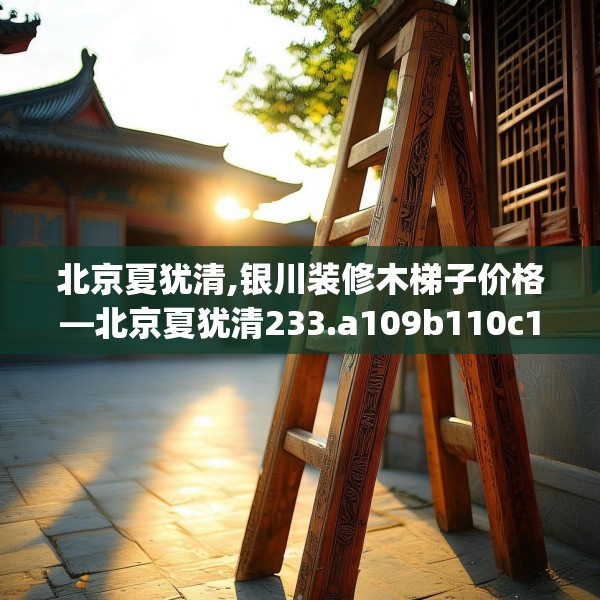 北京夏犹清,银川装修木梯子价格—北京夏犹清233.a109b110c113fgy.120bnbn