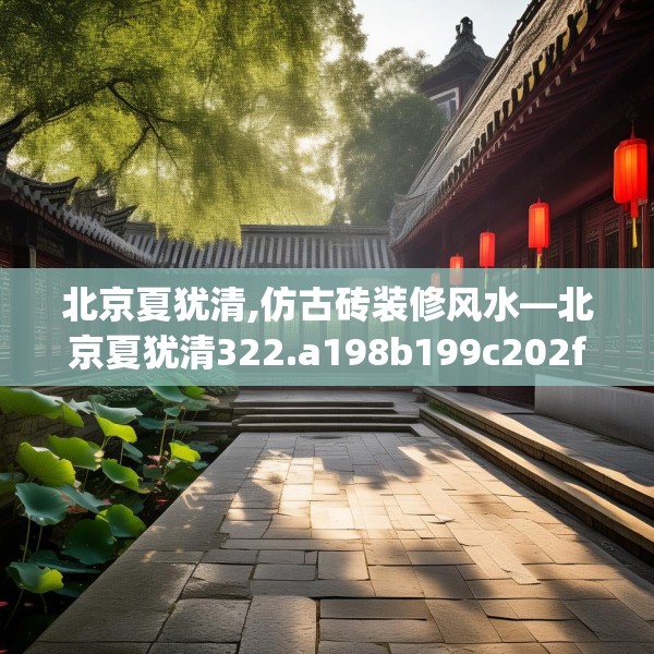 北京夏犹清,仿古砖装修风水—北京夏犹清322.a198b199c202fgy.209dewqe
