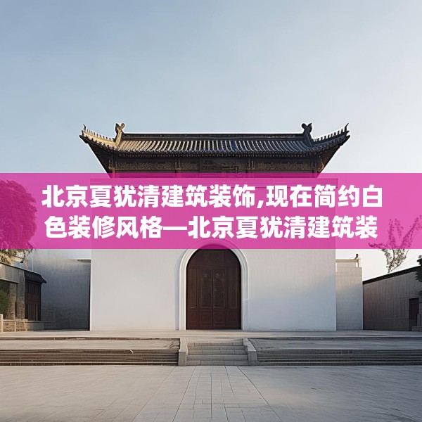 北京夏犹清建筑装饰,现在简约白色装修风格—北京夏犹清建筑装饰161.a37b38c41fgy.48bnbn