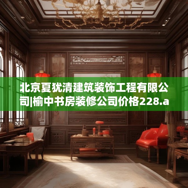 北京夏犹清建筑装饰工程有限公司|榆中书房装修公司价格228.a104b105c108fgy.115lkjl