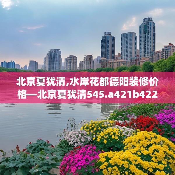 北京夏犹清,水岸花都德阳装修价格—北京夏犹清545.a421b422c425fgy.432fds