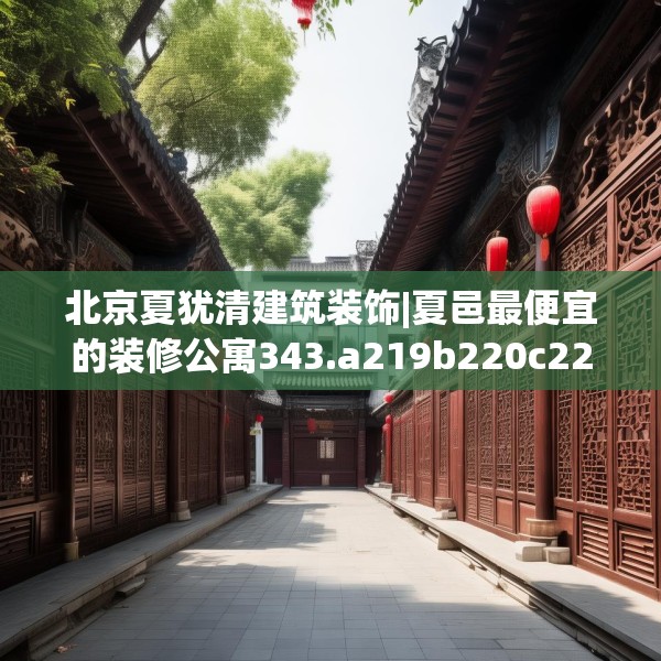 北京夏犹清建筑装饰|夏邑最便宜的装修公寓343.a219b220c223fgy.230jhhj