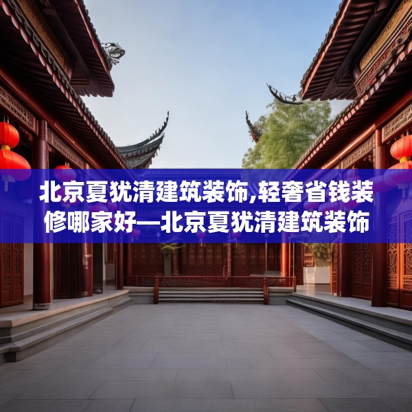 北京夏犹清建筑装饰,轻奢省钱装修哪家好—北京夏犹清建筑装饰535.a411b412c415fgy.422poiy
