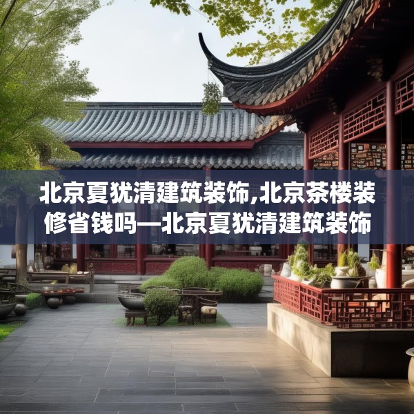 北京夏犹清建筑装饰,北京茶楼装修省钱吗—北京夏犹清建筑装饰357.a233b234c237fgy.244fhsg