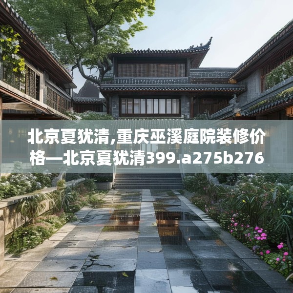北京夏犹清,重庆巫溪庭院装修价格—北京夏犹清399.a275b276c279fgy.286uyk