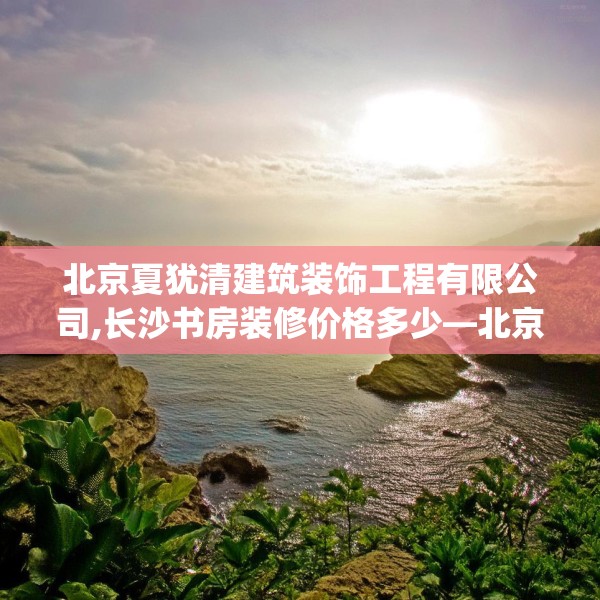 北京夏犹清建筑装饰工程有限公司,长沙书房装修价格多少—北京夏犹清建筑装饰工程有限公司503.a379b380c383fgy.390bnbn