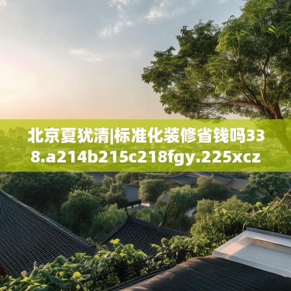 北京夏犹清|标准化装修省钱吗338.a214b215c218fgy.225xczxv
