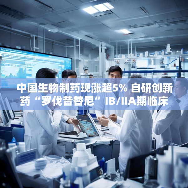 中国生物制药现涨超5% 自研创新药“罗伐昔替尼”IB/IIA期临床研究结果发表于《血液》