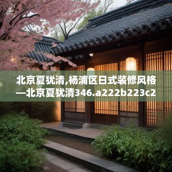 北京夏犹清,杨浦区日式装修风格—北京夏犹清346.a222b223c226fgy.233htyj