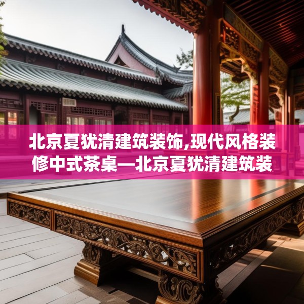 北京夏犹清建筑装饰,现代风格装修中式茶桌—北京夏犹清建筑装饰136.a12b13c16fgy.23sdA