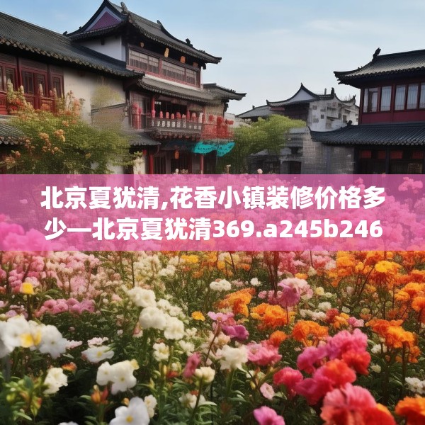 北京夏犹清,花香小镇装修价格多少—北京夏犹清369.a245b246c249fgy.256fghfd