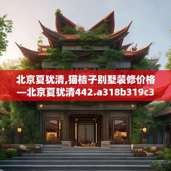 北京夏犹清,猫桔子别墅装修价格—北京夏犹清442.a318b319c322fgy.329sdA